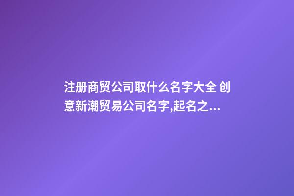 注册商贸公司取什么名字大全 创意新潮贸易公司名字,起名之家